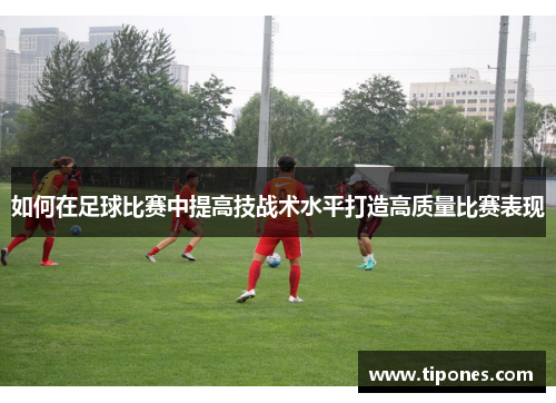 如何在足球比赛中提高技战术水平打造高质量比赛表现